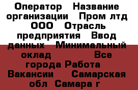 Оператор › Название организации ­ Пром лтд, ООО › Отрасль предприятия ­ Ввод данных › Минимальный оклад ­ 23 000 - Все города Работа » Вакансии   . Самарская обл.,Самара г.